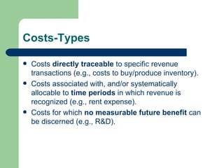 Costs-Types Costs  directly traceable  to specific revenue transactions (e.g., costs to buy/produce inventory).  Costs associated with, and/or systematically allocable to  time periods  in which revenue is recognized (e.g., rent expense). Costs for which  no measurable future benefit  can be discerned (e.g., R&D).  