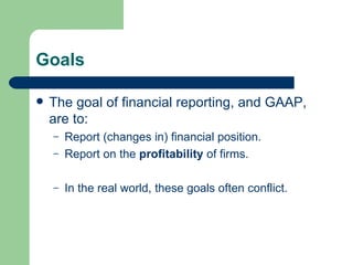 Goals The goal of financial reporting, and GAAP, are to: Report (changes in) financial position.  Report on the  profitability  of firms.  In the real world, these goals often conflict.  