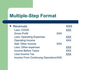 Multiple-Step Format Revenues XXX Less: COGS XXX Gross Profit XXX Less: Operating Expenses XXX Operating Income XXX Add: Other Income XXX Less: Other expenses XXX Income Before Taxes XXX Less Income Tax XXX Income From Continuing Operations XXX 