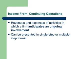 Income From  Continuing Operations Revenues and expenses of activities in which a firm  anticipates an ongoing involvement . Can be presented in single-step or multiple-step format.  