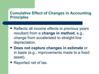 Cumulative Effect of Changes in Accounting Principles Reflects all income effects in previous years resultant from a  change in method , e.g., change from accelerated to straight-line depreciation. Does not capture changes in estimate  or in basis (e.g., improvements made to a fixed asset). Reported net of tax. 