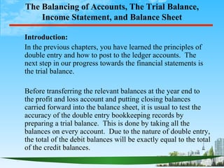 The Balancing of Accounts, The Trial Balance,
    Income Statement, and Balance Sheet

Introduction:
In the previous chapters, you have learned the principles of
double entry and how to post to the ledger accounts. The
next step in our progress towards the financial statements is
the trial balance.

Before transferring the relevant balances at the year end to
the profit and loss account and putting closing balances
carried forward into the balance sheet, it is usual to test the
accuracy of the double entry bookkeeping records by
preparing a trial balance. This is done by taking all the
balances on every account. Due to the nature of double entry,
the total of the debit balances will be exactly equal to the total
of the credit balances.
 