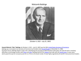 Malcomb Baldrige
Howard Malcolm "Mac" Baldrige, Jr. (October 4, 1922 – July 25, 1987) was the 26th United States Secretary of Commerce.
Baldrige was nominated to be Secretary of Commerce by President-elect Ronald Reagan on December 11, 1980,
During his tenure, Baldrige played a major role in developing and carrying out Administration trade policy. He took the lead in resolving
difficulties in technology transfers with China and India. Baldrige held the first Cabinet-level talks with the Soviet Union in seven years
which paved the way for increased access for U.S. firms to the Soviet market. He was highly regarded by the world's most preeminent leaders.
(October 4, 1922 – July 25, 1987)
 