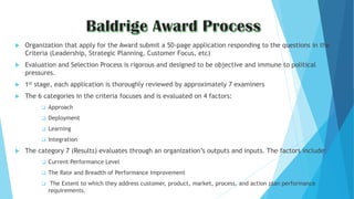  Organization that apply for the Award submit a 50-page application responding to the questions in the
Criteria (Leadership, Strategic Planning, Customer Focus, etc)
 Evaluation and Selection Process is rigorous and designed to be objective and immune to political
pressures.
 1st stage, each application is thoroughly reviewed by approximately 7 examiners
 The 6 categories in the criteria focuses and is evaluated on 4 factors:
 Approach
 Deployment
 Learning
 Integration
 The category 7 (Results) evaluates through an organization’s outputs and inputs. The factors include:
 Current Performance Level
 The Rate and Breadth of Performance Improvement
 The Extent to which they address customer, product, market, process, and action plan performance
requirements.
 