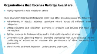  Highly-regarded as role models for others
Their Characteristics that Distinguishes them from other Organization are the following:
 Achievement in Results- attained significant results across all different areas or
categories.
 Entrepreneurship and Innovation- providing of products and services that lead their
marketplace.
 Agility- strategic in decision making and in their ability to adjust strategy.
 Governance and Leadership Metrics- providing themselves with sound guidance like the
conducting of evaluation to measure the performance of their leadership and
governance.
 Work Systems and Work Processes- Understanding their work.
 