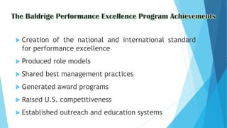  Creation of the national and international standard
for performance excellence
 Produced role models
 Shared best management practices
 Generated award programs
 Raised U.S. competitiveness
 Established outreach and education systems
 