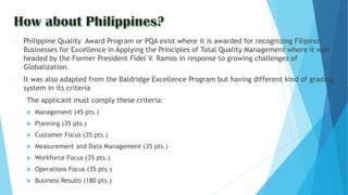 - Philippine Quality Award Program or PQA exist where it is awarded for recognizing Filipino
Businesses for Excellence in Applying the Principles of Total Quality Management where it was
headed by the Former President Fidel V. Ramos in response to growing challenges of
Globalization.
- It was also adapted from the Baldridge Excellence Program but having different kind of grading
system in its criteria
The applicant must comply these criteria:
 Management (45 pts.)
 Planning (35 pts.)
 Customer Focus (35 pts.)
 Measurement and Data Management (35 pts.)
 Workforce Focus (35 pts.)
 Operations Focus (35 pts.)
 Business Results (180 pts.)
 