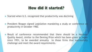  Started when U.S. recognized that productivity was declining
 President Reagan signed Legislation mandating a study or conference on
productivity in October 1982.
 Result of conference recommended that there should be a National
Quality Award, similar to the Deming Prize which has been given in Japan
since 1951, to be awarded annually to those firms that successfully
challenge and meet the award requirements.
 