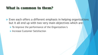  Even each offers a different emphasis in helping organizations
but it all end up with two very main objectives which are:
 To improve the performance of the Organization/s
 Increase Customer Satisfaction
 