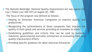  The Malcolm Baldridge National Quality Improvement Act was signed into
Law ( Public Law 100-107) on August 20, 1987.
The focus of the program was defined as follows:
 Helping to Stimulate American Companies to improve quality and
productivity
 Recognizing the achievements of those companies that improve the
quality of their goods and services providing an examples to others
 Establishing guidelines and criteria that can be used by business,
industrial, governmental and other enterprises un evaluating their own
quality improvement efforts
 Providing specific guidance for other American Enterprise
 