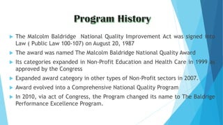  The Malcolm Baldridge National Quality Improvement Act was signed into
Law ( Public Law 100-107) on August 20, 1987
 The award was named The Malcolm Baldridge National Quality Award
 Its categories expanded in Non-Profit Education and Health Care in 1999 as
approved by the Congress
 Expanded award category in other types of Non-Profit sectors in 2007.
 Award evolved into a Comprehensive National Quality Program
 In 2010, via act of Congress, the Program changed its name to The Baldrige
Performance Excellence Program.
 