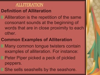 ALLITERATION
Definition of Alliteration
Alliteration is the repetition of the same
consonant sounds at the beginning of
words that are in close proximity to each
other.
Common Examples of Alliteration
Many common tongue twisters contain
examples of alliteration. For instance:
Peter Piper picked a peck of pickled
peppers.
She sells seashells by the seashore.
 