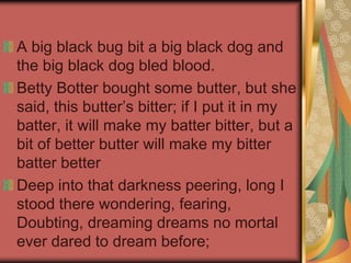 A big black bug bit a big black dog and
the big black dog bled blood.
Betty Botter bought some butter, but she
said, this butter’s bitter; if I put it in my
batter, it will make my batter bitter, but a
bit of better butter will make my bitter
batter better
Deep into that darkness peering, long I
stood there wondering, fearing,
Doubting, dreaming dreams no mortal
ever dared to dream before;
 
