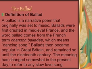 The Ballad
Definition of Ballad
A ballad is a narrative poem that
originally was set to music. Ballads were
first created in medieval France, and the
word ballad comes from the French
term chanson balladée, which means
“dancing song.” Ballads then became
popular in Great Britain, and remained so
until the nineteenth century. The meaning
has changed somewhat in the present
day to refer to any slow love song.
 