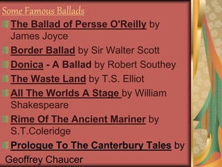 Some Famous Ballads
The Ballad of Persse O'Reilly by
James Joyce
Border Ballad by Sir Walter Scott
Donica - A Ballad by Robert Southey
The Waste Land by T.S. Elliot
All The Worlds A Stage by William
Shakespeare
Rime Of The Ancient Mariner by
S.T.Coleridge
Prologue To The Canterbury Tales by
Geoffrey Chaucer
 