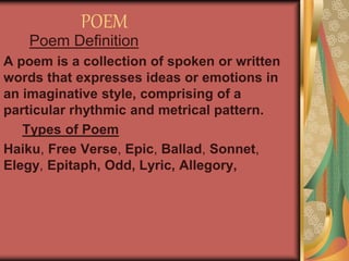 POEM
Poem Definition
A poem is a collection of spoken or written
words that expresses ideas or emotions in
an imaginative style, comprising of a
particular rhythmic and metrical pattern.
Types of Poem
Haiku, Free Verse, Epic, Ballad, Sonnet,
Elegy, Epitaph, Odd, Lyric, Allegory,
 