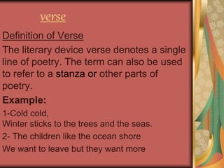 verse
Definition of Verse
The literary device verse denotes a single
line of poetry. The term can also be used
to refer to a stanza or other parts of
poetry.
Example:
1-Cold cold,
Winter sticks to the trees and the seas.
2- The children like the ocean shore
We want to leave but they want more
 