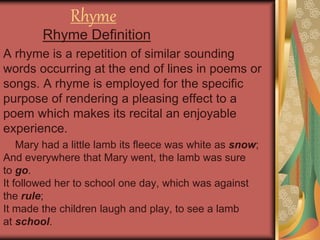 Rhyme
Rhyme Definition
A rhyme is a repetition of similar sounding
words occurring at the end of lines in poems or
songs. A rhyme is employed for the specific
purpose of rendering a pleasing effect to a
poem which makes its recital an enjoyable
experience.
Mary had a little lamb its fleece was white as snow;
And everywhere that Mary went, the lamb was sure
to go.
It followed her to school one day, which was against
the rule;
It made the children laugh and play, to see a lamb
at school.
 