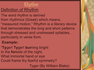 Rhythm
Definition of Rhythm
The word rhythm is derived
from rhythmos (Greek) which means,
“measured motion.” Rhythm is a literary device
that demonstrates the long and short patterns
through stressed and unstressed syllables,
particularly in verse form.
Example:
“Tyger! Tyger! burning bright
In the forests of the night,
What immortal hand or eye
Could frame thy fearful symmetry?
Tyger (By William Blake)
 