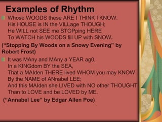 Examples of Rhythm
Whose WOODS these ARE I THINK I KNOW.
His HOUSE is IN the VILLage THOUGH;
He WILL not SEE me STOPping HERE
To WATCH his WOODS fill UP with SNOW.
(“Stopping By Woods on a Snowy Evening” by
Robert Frost)
It was MAny and MAny a YEAR ag0,
In a KINGdom BY the SEA,
That a MAIden THERE lived WHOM you may KNOW
By the NAME of ANnabel LEE;
And this MAIden she LIVED with NO other THOUGHT
Than to LOVE and be LOVED by ME.
(“Annabel Lee” by Edgar Allen Poe)
 