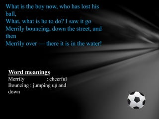 What is the boy now, who has lost his
ball,
What, what is he to do? I saw it go
Merrily bouncing, down the street, and
then
Merrily over — there it is in the water!
Word meanings
Merrily : cheerful
Bouncing : jumping up and
down
 