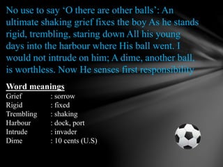 No use to say ‘O there are other balls’: An
ultimate shaking grief fixes the boy As he stands
rigid, trembling, staring down All his young
days into the harbour where His ball went. I
would not intrude on him; A dime, another ball,
is worthless. Now He senses first responsibility
Word meanings
Grief : sorrow
Rigid : fixed
Trembling : shaking
Harbour : dock, port
Intrude : invader
Dime : 10 cents (U.S)
 