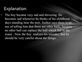 • The boy became very sad and shivering. He
becomes sad whenever he thinks of his childhood
days standing near the port. Author says there is no
use of telling him that there are other balls, because
no other ball can replace the ball which fell in the
water . Now the boy realizes his mistake, that he
should be very careful about the things.
Explanation
 