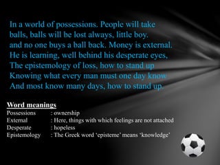 In a world of possessions. People will take
balls, balls will be lost always, little boy.
and no one buys a ball back. Money is external.
He is learning, well behind his desperate eyes,
The epistemology of loss, how to stand up
Knowing what every man must one day know
And most know many days, how to stand up.
Word meanings
Possessions : ownership
External : Here, things with which feelings are not attached
Desperate : hopeless
Epistemology : The Greek word ‘episteme’ means ‘knowledge’
 