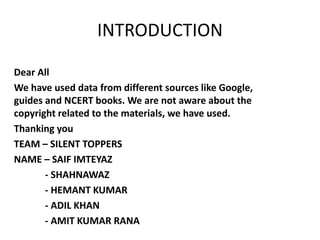 Dear All
We have used data from different sources like Google,
guides and NCERT books. We are not aware about the
copyright related to the materials, we have used.
Thanking you
TEAM – SILENT TOPPERS
NAME – SAIF IMTEYAZ
- SHAHNAWAZ
- HEMANT KUMAR
- ADIL KHAN
- AMIT KUMAR RANA
INTRODUCTION
 