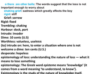 o there are other balls: The words suggest that the loss is not
important enough to worry about
shaking grief: sadness which greatly affects the boy
rigid: stiff
Grief: sorrow
Rigid: fixed
Trembling: shaking
Harbour: dock, port
Intrude: invader
Dime: 10 cents (U.S)
Worthless: valueless, useless
(to) intrude on: here, to enter a situation where one is not
welcome a dime: ten cents (U.S.)
desperate: hopeless
epistemology of loss: understanding the nature of loss — what it
means to lose something
epistemology: The Greek word episteme means ‘knowledge’ (it
comes from a word meaning ‘to understand, to know’).
 