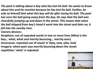The poet is talking about a boy who has lost his ball. He wants to know
about him and his reaction because he has lost his ball. Further, he
asks to himself that what this boy will do after losing his ball. The poet
has seen the ball going away from the boy. He says that the ball was
cheerfully jumping up and down in the street. This means that when
the ball skipped from boy’s hand it went into the street and later on, it
fell into the nearby river.
Literary devices:
Anaphora: use of repeated words in two or more lines (What is the
boy… what, what and merrily bouncing… merrily over)
Assonance: repeated use of vowel ‘o’ (boy, now, who, lost)
Imagery: when poet says merrily bouncing down the street
repetition: ‘what’ is repeated
 
