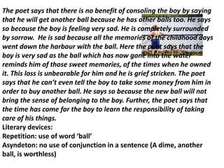 The poet says that there is no benefit of consoling the boy by saying
that he will get another ball because he has other balls too. He says
so because the boy is feeling very sad. He is completely surrounded
by sorrow. He is sad because all the memories of the childhood days
went down the harbour with the ball. Here the poet says that the
boy is very sad as the ball which has now gone into the water
reminds him of those sweet memories, of the times when he owned
it. This loss is unbearable for him and he is grief stricken. The poet
says that he can’t even tell the boy to take some money from him in
order to buy another ball. He says so because the new ball will not
bring the sense of belonging to the boy. Further, the poet says that
the time has come for the boy to learn the responsibility of taking
care of his things.
Literary devices:
Repetition: use of word ‘ball’
Asyndeton: no use of conjunction in a sentence (A dime, another
ball, is worthless)
 