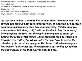 Alliteration: use of sound ‘b’ at the start of two consecutive words
(buys a ball back)
Assonance: use of vowel sound ‘e’ (He is learning, well behind his
desperate eyes)
Repetition: ‘ball’ word is repeated
Rhyme scheme: There is no rhyme scheme followed
he says that he has to learn to live without them no matter what. He
says no one can buy back such things for him. The poet said so because
according to him money can’t buy you everything. If it does buy you
some materialistic thing, still, it will not be able to buy the sense of
belongingness. He says that the boy is learning how to stand up
against the sense of lost things. This means that the boy is trying to
learn the real truth of life which states that you have to accept the
miseries of life and stand up again. This is the truth which everyone
has to learn in his or her life. The harsh truth of standing up against
the odd miseries of life that everyone has to bear.
 