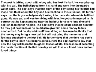 The poet is talking about a little boy who has lost his ball. He was playing
with his ball. The ball skipped from his hand and went into the nearby
water body. The poet says that this sight of the boy losing his favorite ball
made him think about the boy and his reaction to this situation. He further
says that the boy was helplessly looking into the water where his ball had
gone. He was sad and was trembling with fear. He got so immersed in his
sorrow that he kept standing near the harbour for a very long time and
kept on looking for his ball. The poet says that he could console him that
he may get new balls or he could also give him some money to buy
another ball. But he stops himself from doing so because he thinks that
the money may bring a new ball but will not bring the memories and
feelings attached to the lost ball. He further says that the time has come
for the boy to learn his responsibilities. Here the poet wants to say that
now the boy will learn the toughest lesson of life. The lesson of accepting
the harsh realities of life that one day we will lose our loved ones and our
loved things.
 