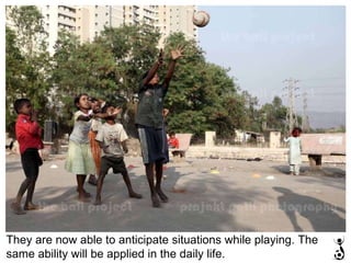 They are now able to anticipate situations while playing. The same ability will be applied in the daily life.  