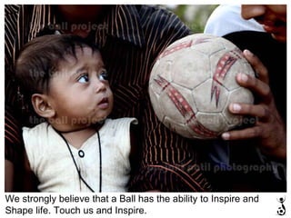 We strongly believe that a Ball has the ability to Inspire and Shape life. Touch us and Inspire. 