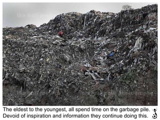 The eldest to the youngest, all spend time on the garbage pile. Devoid of inspiration and information they continue doing this. 