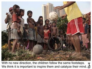 With no new direction, the children follow the same footsteps.  We think it is important to inspire them and catalyze their mind. 