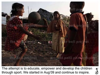 The attempt is to educate, empower and develop the children through sport. We started in Aug’09 and continue to inspire. 