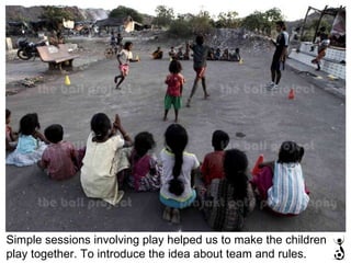Simple sessions involving play helped us to make the children play together. To introduce the idea about team and rules. 