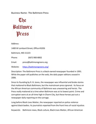 Business Name: The Baltimore Press
Address:
1400 W Lombard Street, Office #1026
Baltimore, MD 21223
Phone: (667) 900-8002
Email: press@baltimoregreens.org
Website: https://baltimoregreens.org/
Description: The Baltimore Press is a black-owned newspaper founded in 1991.
While the paper still publishes on the web, the daily paper editions ceased in
2006.
Since its founding by R. B. Jones, the newspaper was influential and broke stories
that mattered to Black Baltimore, but the mainstream press ignored. Its focus on
the African American community of Baltimore was unwavering and heroic. The
Press really mattered at a time when Baltimore was at its lowest point. Crime and
corruption were at an all-time high in Charm City, but these heroes put out a
newspaper daily reporting on the carnage.
Long before Black Lives Matter, the newspaper reported on police violence
against black bodies. Its journalists reported from the front lines of racial injustice.
Keywords: Baltimore news, Black culture, Black Lives Matter, African American
 