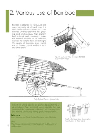 12 
Reference 
Book : Bamboo And Cane Crafts of Northeast India, NID, India. 
Web: 
http://www.nid.edu/activities/research-publications/ 
publications 
Bamboo is adopted for various use and 
many products developed over the 
centuries by different cultures and com-munities. 
Unidirectional fiber fast grow-ing 
and simultaneously high strength 
both in tensile and compression makes 
this material versatile to be adapted 
in simple to complex forms and designs. 
This quality of bamboo, given varied 
role in human cultural evolution than 
any other plant. 
2. Various use of Bamboo 
Fig.8. Bullock Cart in Manipur, India. 
Fig.9. A Cutaway View Showing the 
Constructon of khasi Comb 
Fig.7. A Cutaway View of monpa Bamboo 
Suspancsion Bridge 
“In northern China, baskets are part and parcel of the ru-ral 
population. Plain, practical, strong, durable, they are 
used chiefly for agriculture; collecting and carrying earth 
and manure, winnowing, storing grain, transportation....” 
 