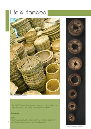 14 
Life & Bamboo 
Fig.16. Bamboo Baskets 
Fig.17. Bamboo Jwellery 
“In 1882 Thomas Edison was begining a light bulb forc-tory 
the world’s first using filaments of bamboo.” 
Reference 
Web: 
http://www.guaduabamboo.com/uses-of-bamboo.html 
http://www.organicjewelry.com/bamboo.html 
 