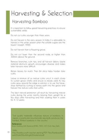 18 
“Soil quality materially influences texture of bamboo. In 
Japan, a particular mountainside reputedly produces the 
hardest, flintiest bamboo in the country.” 
Reference 
Book :Building With Bamboo,NMBA, TIFAC, DST (GoI), New Delhi 
Web: 
http://bambus.rwth-aachen.de/eng/PDF-Files/Bamboo%20 
as%20a%20building%20material.pdf 
It is important to follow good harvesting practices to ensure 
sustainable yields: 
Do not cut culms younger than three years. 
Do not harvest in the rainy season. In India it is advisable to 
harvest in the winter season when the soluble sugars are the 
lowest (Joseph 1958). 
Do not harvest from a flowering grove. 
Do not cut lower than the second node, or higher than 
300mm above the ground. 
Remove branches, culm tips, and all harvest debris. Waste 
material obstructs growth, encourages disease and makes 
later harvests more difficult. 
Retain leaves for mulch. Their 6% silica helps harden later 
culms. 
Leave a minimum of six mature culms uncut in each clump 
to sustain grove vitality and ensure a steady yield. As new 
culms grow around the edge a solution is to use the horse-shoe 
method by cutting a narrow path into the grove and 
harvest the mature culms from within. 
The best natural protection will result by harvesting mature 
culms during the winter months, leaving them upright for a 
few days after harvesting and then soaking them in water 
for 4-12 weeks. 
Harvesting & Selection 
Harvesting Bamboo 
 