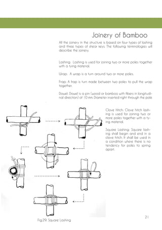 21 
Joinery of Bamboo 
All the joinery in the structure is based on four types of lashing and three types of shear keys. The following terminologies will describe the joinery. 
Lashing: Lashing is used for joining two or more poles together with a tying material. 
Wrap: A wrap is a turn around two or more poles. 
Frap: A frap is turn made between two poles to pull the wrap together. 
Dowel: Dowel is a pin (wood or bamboo with fibers in longitudinal direction) of 10 mm. Diameter inserted right through the pole 
Clove Hitch: Clove hitch lashing is used for joining two or more poles together with a tying material. 
Square Lashing: Square lashing shall begin and end in a clove hitch. It shall be used in a condition where there is no tendency for poles to spring apart. 
Fig.29. Square Lashing  