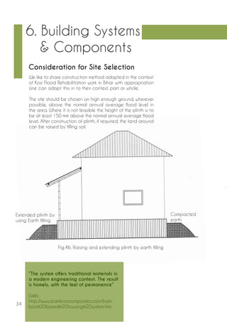 34 
6. Building Systems 
& Components 
Consideration for Site Selection 
Fig.46. Raising and extending plinth by earth filling 
Extended plinth by 
using Earth filling 
Compacted 
earth 
We like to share construction method adopted in the context 
of Kosi Flood Rehabilitation work in Bihar with appropriation 
one can adopt this in to their context, part or whole. 
The site should be chosen on high enough ground, wherever 
possible, above the normal annual average flood level in 
the area. Where it is not feasible the height of the plinth is to 
be at least 150 mm above the normal annual average flood 
level. After construction of plinth, if required, the land around 
can be raised by filling soil. 
“The system offers traditional materials in 
a modern engineering context. The result 
is homely, with the feel of permanence” 
Web: 
http://www.bamboocomposites.com/bam-boo% 
20based%20housing%20system.htm 
 
