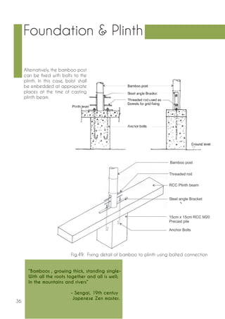 36 
Alternatively, the bamboo post 
can be fixed with bolts to the 
plinth. In this case, bolst shall 
be embedded at appropriate 
places at the time of casting 
plinth beam. 
Fig.49. Fixing detail of bamboo to plinth using bolted connection 
Foundation & Plinth 
“Bamboos , growing thick, standing single- 
With all the roots together and all is well; 
In the mountains and rivers” 
- Sengai, 19th centuy 
Japenese Zen master. 
 