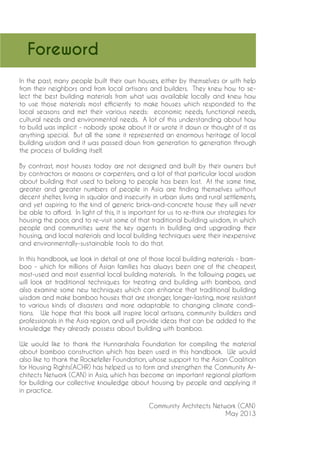 Foreword 
In the past, many people built their own houses, either by themselves or with help from their neighbors and from local artisans and builders. They knew how to select the best building materials from what was available locally and knew how to use those materials most efficiently to make houses which responded to the local seasons and met their various needs: economic needs, functional needs, cultural needs and environmental needs. A lot of this understanding about how to build was implicit - nobody spoke about it or wrote it down or thought of it as anything special. But all the same it represented an enormous heritage of local building wisdom and it was passed down from generation to generation through the process of building itself. 
By contrast, most houses today are not designed and built by their owners but by contractors or masons or carpenters, and a lot of that particular local wisdom about building that used to belong to people has been lost. At the same time, greater and greater numbers of people in Asia are finding themselves without decent shelter, living in squalor and insecurity in urban slums and rural settlements, and yet aspiring to the kind of generic brick-and-concrete house they will never be able to afford. In light of this, it is important for us to re-think our strategies for housing the poor, and to re-visit some of that traditional building wisdom, in which people and communities were the key agents in building and upgrading their housing, and local materials and local building techniques were their inexpensive and environmentally-sustainable tools to do that. 
In this handbook, we look in detail at one of those local building materials - bamboo - which for millions of Asian families has always been one of the cheapest, most-used and most essential local building materials. In the following pages, we will look at traditional techniques for treating and building with bamboo, and also examine some new techniques which can enhance that traditional building wisdom and make bamboo houses that are stronger, longer-lasting, more resistant to various kinds of disasters and more adaptable to changing climate conditions. We hope that this book will inspire local artisans, community builders and professionals in the Asia region, and will provide ideas that can be added to the knowledge they already possess about building with bamboo. 
We would like to thank the Hunnarshala Foundation for compiling the material about bamboo construction which has been used in this handbook. We would also like to thank the Rockefeller Foundation, whose support to the Asian Coalition for Housing Rights(ACHR) has helped us to form and strengthen the Community Architects Network (CAN) in Asia, which has become an important regional platform for building our collective knowledge about housing by people and applying it in practice. 
Comm 
unity Architects Network (CAN) May 2013  