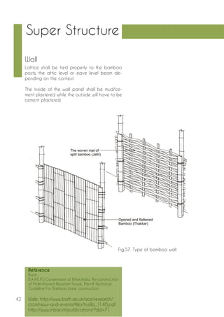42 
Wall 
Lattice shall be tied properly to the bamboo 
posts, the attic level or eave level beam de-pending 
on the context. 
The inside of the wall panel shall be mud/ce-ment 
plastered while the outside will have to be 
cement plastered. 
Fig.57. Type of bamboo wall 
Super Structure 
Reference 
Book : 
B.A.P.E.P.S Government of Bihar,India, Re-construction 
of Multi-Hazard Resistant house, Part-II Technical 
Guideline For Bamboo base construction 
Web: http://www.bath.ac.uk/ace/research/ 
cicm/news-and-events/files/trujillo_11.40.pdf 
http://www.inbar.int/publications/?did=71 
 