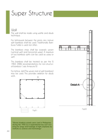 44 
Wall 
The wall shall be made using wattle and daub 
technique. 
For latticework between the posts, any mature 
split bamboo shall be used. Traditionally Bam-busa 
Tulda is used mor often. 
The bamboo strips shall be coarsely woven 
(vertical weft and horizontal warp). A maximum 
of two bamboo splits can be used as warp or 
weft. 
This bamboo shall be treated as per the IS 
1902: 2006 recommendations for non-structur-al 
bamboo ( see Annexure B) 
For lattice, Jafri(The woven mat of split bamboo) 
may be used. This provides skeleton for daub 
work. 
Fig.61. 
Fig.62. 
Super Structure 
“Woven bamboo panels were used in Philippines 
during the 1950 as in experimental low cost cov-ering 
for wings and fuselage of light airplanes by 
institute os science and technology” 
 